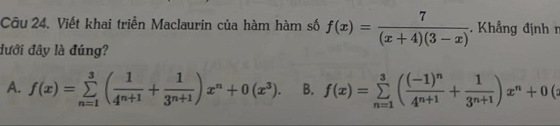 Viết khai triển Maclaurin của hàm hàm số f(x)= 7/(x+4)(3-x) . Khẳng định r
đưới đây là đúng?
A. f(x)=sumlimits _(n=1)^3( 1/4^(n+1) + 1/3^(n+1) )x^n+0(x^3). B. f(x)=sumlimits _(n=1)^3(frac (-1)^n4^(n+1)+ 1/3^(n+1) )x^n+0(