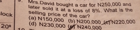 Mrs.David bought a car for N250,000 and
later sold it at a loss of 8%. What is the
lock selling price of the car?
(a) N150,000 (b) N200,000 (c) N220,000
20° (d) N230,000 (e) N240,000