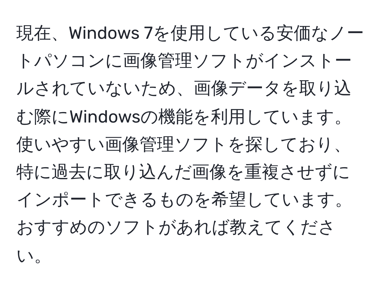 現在、Windows 7を使用している安価なノートパソコンに画像管理ソフトがインストールされていないため、画像データを取り込む際にWindowsの機能を利用しています。使いやすい画像管理ソフトを探しており、特に過去に取り込んだ画像を重複させずにインポートできるものを希望しています。おすすめのソフトがあれば教えてください。