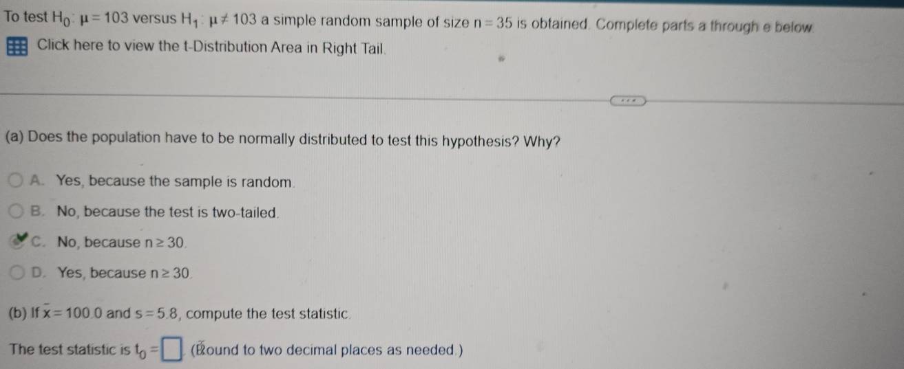 To test H_0:mu =103 versus H_1:mu != 103 a simple random sample of size n=35 is obtained. Complete parts a through e below.
== Click here to view the t-Distribution Area in Right Tail.
(a) Does the population have to be normally distributed to test this hypothesis? Why?
A. Yes, because the sample is random.
B. No, because the test is two-tailed.
C. No, because n≥ 30.
D. Yes, because n≥ 30. 
(b) If x=100.0 and s=5.8 , compute the test statistic.
The test statistic is t_0=□ (Bound to two decimal places as needed.)