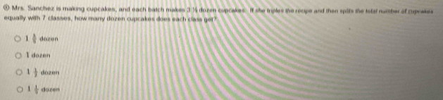 ① Mrs. Sanchez is making cupcakes, and each batch makes 3 ½ dozen cupcakes. It she triples the recipe and then splits the total number of cuprakes
equally with 7 classes, how many dozen cupcakes does each class get?
1 3/9  dozen
l dozen
1 1/2  10201
1 1/9  110tan