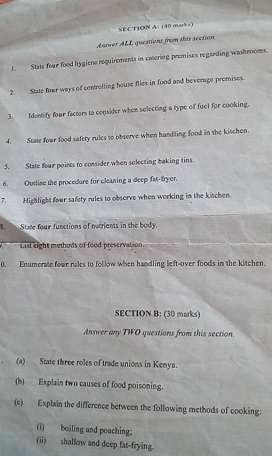 Answer ALL questions from this section. 
1. State four food hygiene requirements in catering premises regarding washrooms. 
2. State four ways of controlling house flies in food and beverage premises. 
3. Identify four factors to consider when selecting a type of fuel for cooking. 
4. State four food safety rules to observe when handling food in the kitchen. 
5. State four points to consider when selecting baking tins. 
6. Outline the procedure for cleaning a deep fat-fryer. 
7. Highlight four safety rules to observe when working in the kitchen. 
8. State four functions of nutrients in the body. 
List eight methods of food preservation. 
0. Enumerate four rules to follow when handling left-over foods in the kitchen. 
SECTION B: (30 marks) 
Answer any TWO questions from this section. 
(a) State three roles of trade unions in Kenya. 
(b) Explain two causes of food poisoning. 
(c) Explain the difference between the following methods of cooking: 
(i) boiling and poaching; 
(ii) shallow and deep fat-frying.