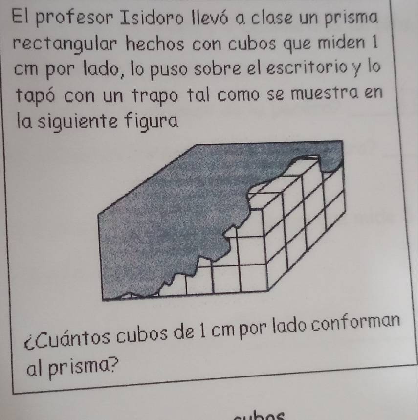 El profesor Isidoro llevó a clase un prisma 
rectangular hechos con cubos que miden 1
cm por lado, lo puso sobre el escritorio y lo 
tapó con un trapo tal como se muestra en 
la siguiente figura 
Cuántos cubos de 1 cm por lado conforman 
al prisma?