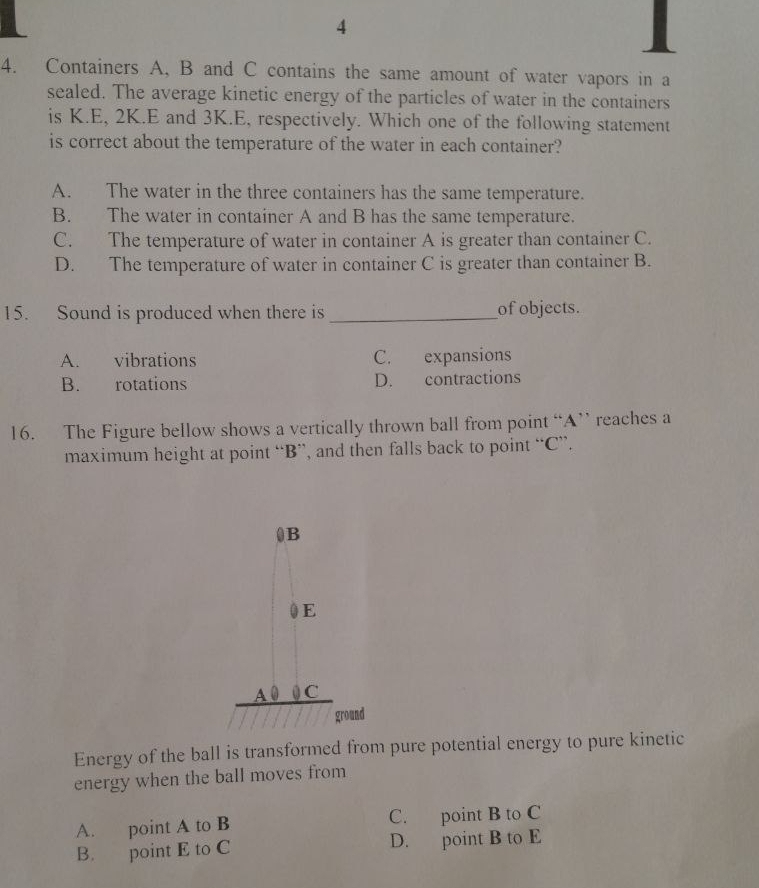 4
4. Containers A, B and C contains the same amount of water vapors in a
sealed. The average kinetic energy of the particles of water in the containers
is K.E, 2K.E and 3K.E, respectively. Which one of the following statement
is correct about the temperature of the water in each container?
A. The water in the three containers has the same temperature.
B. The water in container A and B has the same temperature.
C. The temperature of water in container A is greater than container C.
D. The temperature of water in container C is greater than container B.
15. Sound is produced when there is _of objects.
A. vibrations C. expansions
B. rotations D. contractions
16. The Figure bellow shows a vertically thrown ball from point “ A ” reaches a
maximum height at point “ B ”, and then falls back to point “ C ”.
Energy of the ball is transformed from pure potential energy to pure kinetic
energy when the ball moves from
A. point A to B C. point B to C
B. point E to C D. point B to E