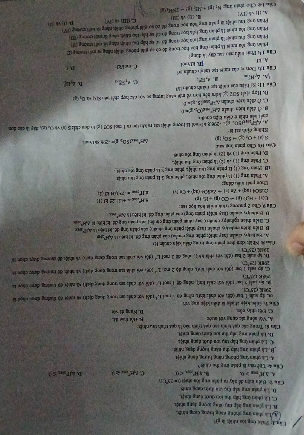 Phản ứng tóa nhiệt là gì?
A Là phân ứng phóng năng lượng dạng nhiệt.
B. Là phản ứng hập thụ năng lượng dạng nhiệt.
C. Là phân ứng hấp thụ ion dưới dạng nhiệt
D. Là phân ứng hấp thụ ion dưới dạng nhiệt
Câu 2: Điều kiện để xây ra phản ứng tóa nhiệt (t=25°C)
A. △ _iH°_295K>0. B. △ _1H°_296K<0. C. △ _nH°_298K≥ 0. D. △ H°_2encloselongdiv ax≤ 0
Câu 4: Thế nào là phân ừng thu nhiệt?
A. Là phản ứng phóng năng lượng dạng nhiệt.
B. Là phân ứng hấp thụ năng lượng dạng nhiệt.
C. Là phân ứng hấp thụ ion dưới dạng nhiệt
D. Là phân ứng hấp thụ ion dưới dạng nhiệt.
Câu 6: Trong các quá trình sao quá trình nào là quá trình thu nhiệt:
A. Vối sống tác dụng với nước B. Đốt than đá.
C. Đốt cháy cồn. D. Nung đá vôi.
Câu 7: Điều kiện chuẩn là điều kiện ứng với
*A. áp suất 1 bar (đối với chất khf), nổng độ 1 mol L^(-1) (đối với chất tan trong dung dich) *  và nhiệt độ thường được chọn là
298K(25°C).
B. áp suất 2 bar (đối với chất khí), nồng độ 1 moi L^(-1) (đổi với chất tan trong dung dich) và nhiệt độ thường được chọn là
298K (25°C)
C. áp suất 1 bar (đối với chất khí), nồng độ 2 mol L^(-1) (đối với chất tan trong dung dịch) và nhiệt độ thường được chọn là
298K (25°C)
D. áp suất 2 bar (đối với chất khí), nồng độ 2 mol L^(-1) (đổi với chất tan trong dung djch) và nhie t độ thường được chọn là
298K (25°C).
Câu 8: Nhiệt kèm theo phản ứng trong điều kiện chuẩn là:
A. Enthalpy chuẩn (hay nhiệt phản ứng chuẩn) của phản ứng đó, kí hiệu là △ _1H° 298K
B. Biến thiên enthalpy chuẩn (hay nhiệt phản ứng chuẩn) của phản ứng đó, kí hiệu là AH x
C. Biển thien eŋthalpy chuẩn ( hay nhiệt phân ứng chuẩn) của phản ứng đó, kí hiệu là △ _2H°_298K
D. Enthalpy chuẩn (hay nhiệt phản ứng) của phàn ứng đó, kí hiệu là △ _cH°_2 98K
Câu 9: Cho 2 phương trình nhiệt hóa học sau:
C(s)+H_2O(g)to CO(g)+H_2(g)
△ _1H°_298K=+121,25kJ(1)
CuS O4(aq)+Zn(s)to ZnSO4(aq)+Cu(s) △ _tH°_298K=-230,04kJ(2)
Chọn phát biểu đúng:
A. Phản ứng (1) là phản ứng tỏa nhiệt, phản ứng 2 là phản ứng thu nhiệt.
(B. Phản ứng (1) là phản ứng thu nhiệt, phản ứng 2 là phản ứng tỏa nhiệt .
C. Phản ứng (1) và (2) là phản ứng thu nhiệt.
D. Phản ứng (1) và (2) là phản ứng tỏa nhiệt.
Câu 10: Cho phản ứng sau:
△ _1H°_298K(SO_2,g)=-296,8kJ/mol
S(s)+O_2(g)to SO_2(g)
Khẳng định sai là:
A. △ _1H° 298 K (SO_2,g)=-296,8 kJ/mol là lượng nhiệt tỏa ra khi tạo ra 1 mol SO2 (g) từ đơn chất S(s) và O_2(g). diy : là các đơn
chất bền nhất ở điều kiện chuẩn.
B. Ở điều kiện chuẩn △ _vH° 298K (O_2,g)=0.
C. Ở điều kiện chuẩn △ _tH° 298K (S,g)=0.
D. Hợp chất SO2 (g) kém bền hơn về mặt năng lượng so với các hợp chất bền S(s) yà O_2(g).
Câu 11: Kí hiệu của nhiệt tạo thành chuẩn là?
A.△ _fH_(298)^o B. △ _fH°; C. △ _fH_(273)^o D. △ _fH_1^((circ).
Câu 12: Đơn vị của nhiệt tạo thành chuẩn là?
A. kJ. B. kJ/mol. C. mol/kJ; D. J
Câu 13: Phát biểu nào sau đây là đúng?
Phản ứng tỏa nhiệt là phản ứng hóa học trong đó có sự giải phống nhiệt năng ra môi trường (T
Phản ứng thu nhiệt là phản ứng hóa học trong đó có sự hắp thu nhiệt năng từ môi trường (I
Phản ứng tỏa nhiệt là phản ứng hóa học trong đó có sự hấp thụ nhiệt năng từ môi trường (III)
Phản ứng thu nhiệt là phân ứng hóa học trong đồ có sự giải phống nhiệt năng từ môi trường ( N
A. (I) và (IV) B. (II) và (III) C, (III) và(IV) D. (1)>lambda (LI)
Cầu 14: Cho phản ứng: N_2)(g)+3H_2(g)to 2NH_1(g)