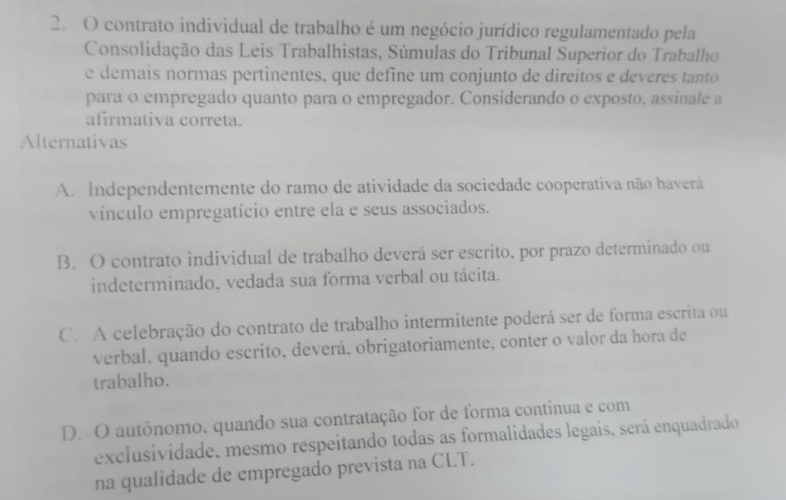 contrato individual de trabalho é um negócio jurídico regulamentado pela
Consolidação das Leis Trabalhistas, Súmulas do Tribunal Superior do Trabalho
e demais normas pertinentes. que define um conjunto de direitos e deveres tanto
para o empregado quanto para o empregador. Considerando o exposto. assinale a
afirmativa correta.
Alternativas
A. Independentemente do ramo de atividade da sociedade cooperativa não haverá
vínculo empregatício entre ela e seus associados.
B. O contrato individual de trabalho deverá ser escrito, por prazo determinado ou
indeterminado. vedada sua forma verbal ou tácita.
C. A celebração do contrato de trabalho intermitente poderá ser de forma escrita ou
verbal. quando escrito, deverá, obrigatoriamente, conter o valor da hora de
trabalho.
D. O autônomo, quando sua contratação for de forma continua e com
exclusividade, mesmo respeitando todas as formalidades legais, será enquadrado
na qualidade de empregado prevista na CLT.