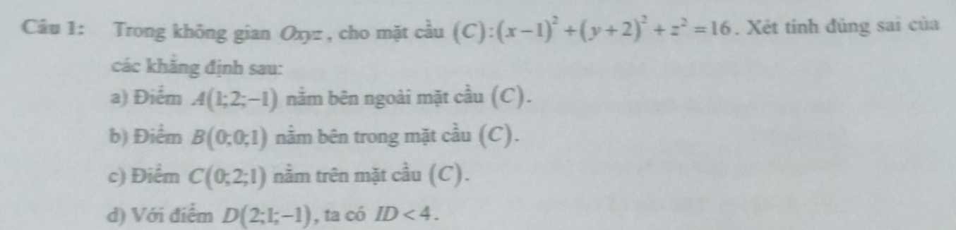 Trong không gian Oxyz , cho mặt cầu (C):(x-1)^2+(y+2)^2+z^2=16. Xét tính đúng sai của 
các khẳng định sau: 
a) Điểm A(1;2;-1) nằm bên ngoài mặt cầu (C). 
b) Điểm B(0;0;1) nằm bên trong mặt cầu (C). 
c) Điểm C(0;2;1) nằm trên mặt cầu (C). 
d) Với điểm D(2;1;-1) , ta có ID<4</tex>.