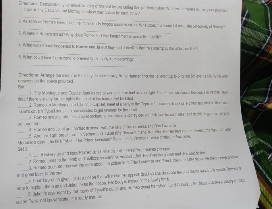 Directions: Demonstrate your understanding of the text by answering the questions below. Write your answers on the space provided
1. How do the Capulets and Montagues show their hatred for each other?
_
_
2. As soon as Romeo sees Juliet, he immediately forgets about Rosaline. What does this scene tell about the personality of Romeo?
_
3. Where is Romeo exiled? Why does Romeo feel that banishment is worse than death?
_
4. What would have happened to Romeo and Juliet if they hadn't died? Is their relationship sustainable over time?
5. What could have been done to prevent this tragedy from occurring?
_
Directions: Arrange the events in the story chronologically. Write Number 1 for the 1st event up to 5 for the 5th event (1-5 ). Write your
answers on the space provided.
Set 1
_1. The Montague and Capulet families are at war and have had another fight. The Prince, who keeps the peace in Verona, says
that if there are any further fights the head of the houses will be killed.
_2. Romeo, a Montague, and Juliet, a Capulet, meet at a party at the Capulets' house and they kiss. Romeo shouldn't be there and
Juliet's cousin Tybalt sees him and decides to get revenge for the insult.
_3. Romeo sneaks into the Capulet orchard to see Juliet and they decare their love for each other and decide to get married and
be together.
4. Romeo and Juliet get married in secret with the help of Juliet's nurse and Friar Laurence.
_5. Another fight breaks out in Verona and Tybalt kills Romeo's friend Mercutio. Romeo had tried to prevent the fight but, after
_Mercutio's death, he kills Tybalt. The Prince banishes? Romeo from Verona because of what he has done.
Set 2
1. Juliet wakes up and sees Romeo dead. She then kills herself with Romeo's dagger.
2. Romeo goes to the tomb and realizes he can't live without Juliet. He takes the poison and dies next to her.
_3. Romeo does not receive the note about the potion from Friar Laurence and thinks Juliet is really dead. He buys some poison
and goes back to Verona.
_4. Friar Laurence gives Juliet a potion that will make her appear dead so she does not have to marry again. He sends Romeo a
_note to explain the plan and Juliet takes the potion. Her body is moved to the family tomb.
5. Juliet is distraught by the news of Tybalt's death and Romeo being banished. Lord Capulet tells Juliet she must marry a man
called Paris, not knowing she is already married.