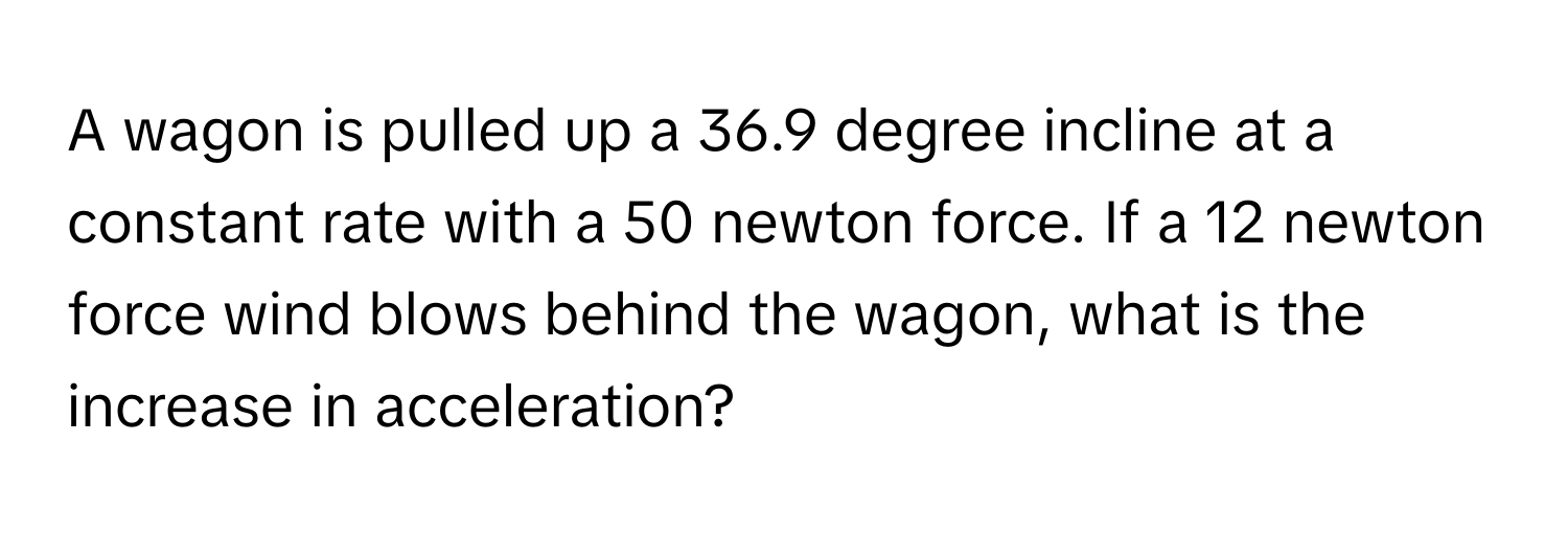 A wagon is pulled up a 36.9 degree incline at a constant rate with a 50 newton force. If a 12 newton force wind blows behind the wagon, what is the increase in acceleration?