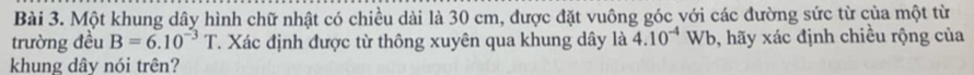 Một khung dây hình chữ nhật có chiều dài là 30 cm, được đặt vuông góc với các đường sức từ của một từ 
trường đều B=6.10^(-3)T T. Xác định được từ thông xuyên qua khung dây là 4.10^(-4)Wb , hãy xác định chiều rộng của 
khung dây nói trên?