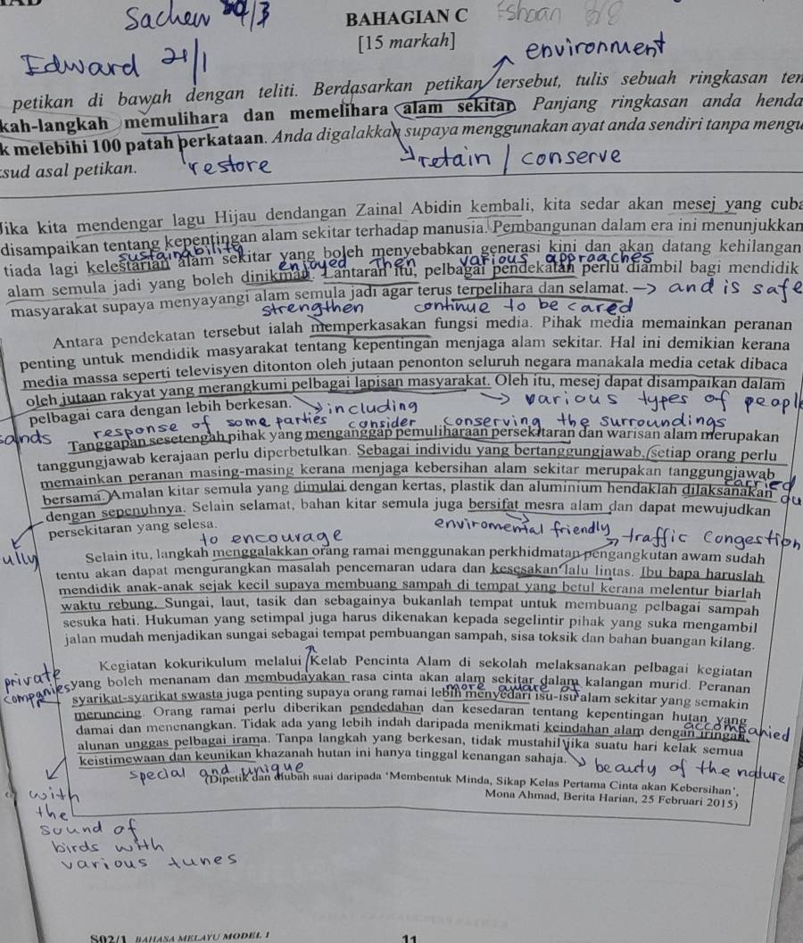 BAHAGIAN C
[15 markah]
petikan di bawah dengan teliti. Berdasarkan petikan tersebut, tulis sebuah ringkasan ten
kah-langkah memulihara dan memelihara alam sekitar Panjang ringkasan anda henda
k melebihi 100 patah þerkataan. Anda digalakkan supaya menggunakan ayat anda sendiri tanpa mengu
sud asal petikan.
Jika kita mendengar lagu Hijau dendangan Zainal Abidin kembali, kita sedar akan mesej yang cuba
disampaikan tentang kepentingan alam sekitar terhadap manusia. Pembangunan dalam era ini menunjukkan
tiada lagi keleštarian  alam sekitar yang boleh menyebabkan generasí kini dan akan datang kehilangan
alam semula jadi yang boleh dinikman. Lantaran itu, pelbagai pendekatan perlu diambil bagi mendidik
masyarakat supaya menyayangi alam semula jadı agar terus terpelihara dan selamat. —
Antara pendekatan tersebut ialah memperkasakan fungsi media. Pihak media memainkan peranan
penting untuk mendidik masyarakat tentang kepentingan menjaga alam sekitar. Hal ini demikian kerana
media massa seperti televisyen ditonton oleh jutaan penonton seluruh negara manakala media cetak dibaca
oleh jutaan rakyat yang merangkumi pelbagai lapisan masyarakat. Oleh itu, mesej dapat disampaíkan dalam
pelbagai cara dengan lebih berkesan.
sponse
Tanggapan sesetengah pihak yàng menganggap pemuliharaan persek itaran dan warisan alam merupakan
tanggungjawab kerajaan perlu diperbetulkan. Sebagai individu yang bertanggungjawab.(setiap orang perlu
memainkan peranan masing-masing kerana menjaga kebersihan alam sekitar merupakan tan awah
bersama. Amalan kitar semula yang dimulai dengan kertas, plastik dan aluminium hendaklah dilaksanakan
dengan sepenühnya. Selain selamat, bahan kitar semula juga bersifät mesra alam dan dapat mewujudkan
persekitaran yang selesa.
Selain itu, langkah menggalakkan orang ramai menggunakan perkhidmatan pengangkutan awam sudah
tentu akan dapat mengurangkan masalah pencemaran udara dan kesesakan lalu lintas. Ibu bapa haruslah
mendidik anak-anak sejak kecil supaya membuang sampah di tempat yang betul kerana melentur biarlah
waktu rebung. Sungai, laut, tasik dan sebagainya bukanlah tempat untuk membuang pelbagai sampah
sesuka hati. Hukuman yang setimpal juga harus dikenakan kepada segelintir pihak yang suka mengambil
jalan mudah menjadikan sungai sebagai tempat pembuangan sampah, sisa toksik dan bahan buangan kilang.
Kegiatan kokurikulum melalui Kelab Pencinta Alam di sekolah melaksanakan pelbagai kegiatan
eçyang bolch menanam dan membudayakan rasa cinta akan alam sekitar dalam kalangan murid. Peranan
syarikat-syarikat swasta juga penting supaya orang ramai lebin menyedari isu-isu alam sekitar yang semakin
meruncing. Orang ramai perlu diberikan pendedahan dan kesedaran tentang kepentingan hutan yan
damai dan menenangkan. Tidak ada yang lebih indah daripada menikmati keindahan alam dengan iring
alunan unggas pelbagai irama. Tanpa langkah yang berkesan, tidak mustahil jika suatu hari kelak semua
keistimewaan dan keunikan khazanah hutan ini hanya tinggal kenangan sahaja.
Dipetik dan diubah suai daripada ‘Membentuk Minda, Sikap Kelas Pertama Cinta akan Kebersihan'.
Mona Ahmad, Berita Harian, 25 Februari 2015)