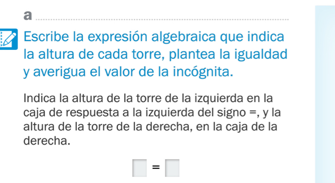 a 
Escribe la expresión algebraica que indica 
la altura de cada torre, plantea la igualdad 
y averigua el valor de la incógnita. 
Indica la altura de la torre de la izquierda en la 
caja de respuesta a la izquierda del signo =, y la 
altura de la torre de la derecha, en la caja de la 
derecha.
□ =□