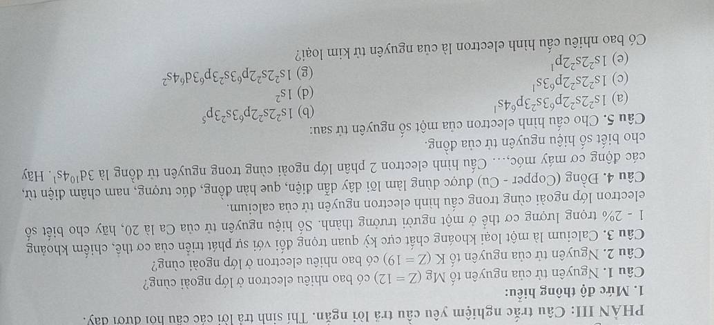 PHẢN III: Câu trắc nghiệm yêu cầu trả lời ngắn. Thí sinh trả lời các cầu hỏi dưới dây.
1. Mức độ thông hiểu:
Câu 1. Nguyên tử của nguyên tố Mg (Z=12) có bao nhiêu electron ở lớp ngoài cùng?
Câu 2. Nguyên tử của nguyên tố K(Z=19) có bao nhiêu electron ở lớp ngoài cùng?
Câu 3. Calcium là một loại khoáng chất cực kỳ quan trọng đối với sự phát triển của cơ thể, chiếm khoảng
1 - 2% trọng lượng cơ thể ở một người trưởng thành. Số hiệu nguyên tử của Ca là 20, hãy cho biết số
electron lớp ngoài cùng trong cầu hình electron nguyên tử của calcium.
Câu 4. Đồng (Copper - Cu) được dùng làm lõi dây dẫn điện, que hàn đồng, đúc tượng, nam châm điện từ,
các động cơ máy móc,.. Cấu hình electron 2 phân lớp ngoài cùng trong nguyên từ đồng là 3d^(10)4s^1. Hãy
cho biết số hiệu nguyên tử của đồng.
Câu 5. Cho cấu hình electron của một số nguyên tử sau:
(a) 1s^22s^22p^63s^23p^64s^1
(b) 1s^22s^22p^63s^23p^5
(c) 1s^22s^22p^63s^1
(d) 1s^2
(g) 1s^22s^22p^63s^23p^63d^64s^2
(e) 1s^22s^22p^1
Có bao nhiêu cấu hình electron là của nguyên tử kim loại?