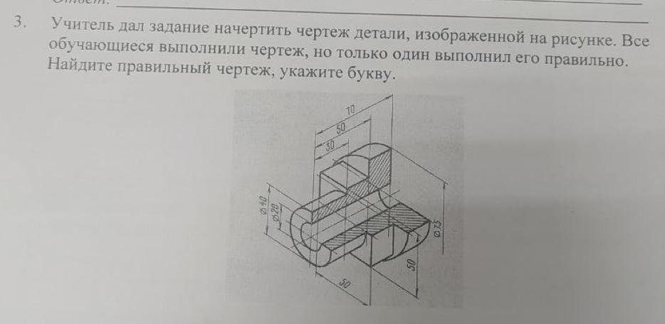 Учительдал задание начертить чертеж деталиуизображенной на рисунке. Все 
обучаюшиеся выполнили чертеж, но только один выполнил его правильно. 
Найдиτе πравильный чертеж, укажите букву.