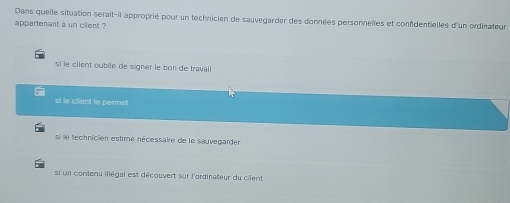 Dans quelle situation serait-il approprié pour un technicien de sauvegarder des données personnelles et confidentielles d'un ordinateur
appartenant a un client ?
si le client oublie de signer le bon de travail
si le client lo permet
si le technicien estime nécessaire de le sauvegarden
si un contenu illégal est découvert sur l'ordinateur du cient