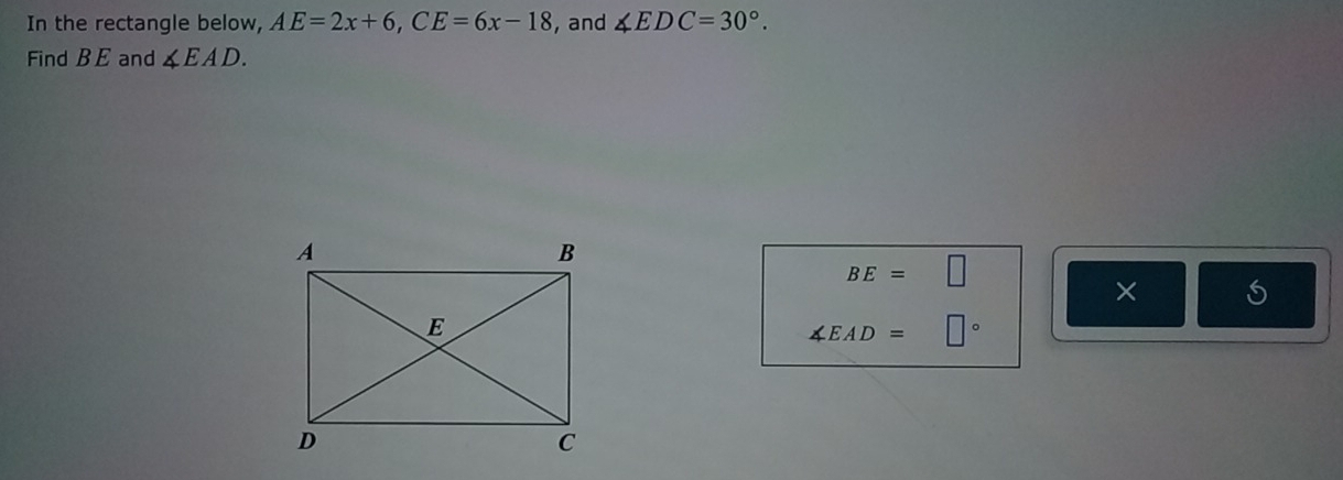 In the rectangle below, AE=2x+6, CE=6x-18 , and ∠ EDC=30°. 
Find B E and ∠ EAD.
BE=□
×
∠ EAD=□°