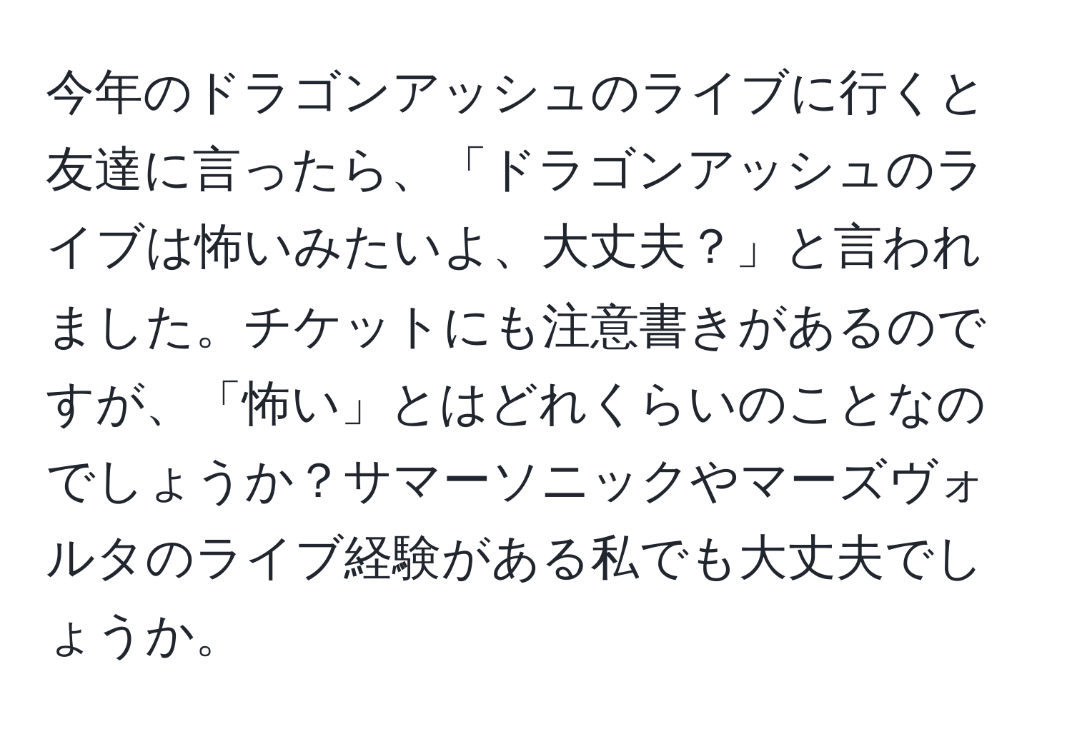 今年のドラゴンアッシュのライブに行くと友達に言ったら、「ドラゴンアッシュのライブは怖いみたいよ、大丈夫？」と言われました。チケットにも注意書きがあるのですが、「怖い」とはどれくらいのことなのでしょうか？サマーソニックやマーズヴォルタのライブ経験がある私でも大丈夫でしょうか。