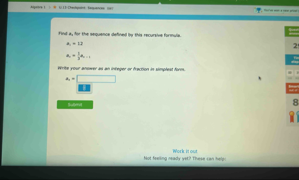 Algebra 1 U.13 Checkpoint: Sequences 5W7 You've won a new prize! 
est 
Find a for the sequence defined by this recursive formula. sw
a_1=12
2
a_n= 1/3 a_n-1
Tìn 
lap 
Write your answer as an integer or fraction in simplest form.
3
a_4=□
u
1°
ari 
t of 
Submit 8 
Work it out 
Not feeling ready yet? These can help: