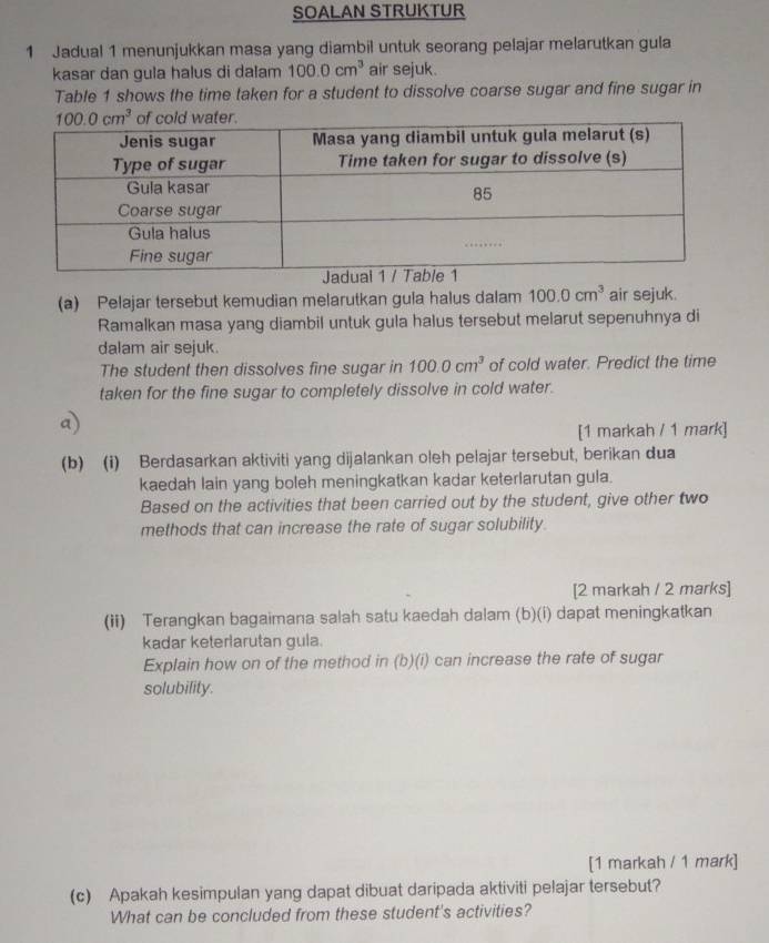 SOALAN STRUKTUR
1 Jadual 1 menunjukkan masa yang diambil untuk seorang pelajar melarutkan gula
kasar dan gula halus di dalam 100.0cm^3 air sejuk.
Table 1 shows the time taken for a student to dissolve coarse sugar and fine sugar in
(a) Pelajar tersebut kemudian melarutkan gula halus dalam 100.0cm^3 air sejuk.
Ramalkan masa yang diambil untuk gula halus tersebut melarut sepenuhnya di
dalam air sejuk.
The student then dissolves fine sugar in 100.0cm^3 of cold water. Predict the time
taken for the fine sugar to completely dissolve in cold water.
a)
[1 markah / 1 mark]
(b) (i) Berdasarkan aktiviti yang dijalankan oleh pelajar tersebut, berikan dua
kaedah lain yang boleh meningkatkan kadar keterlarutan gula.
Based on the activities that been carried out by the student, give other two
methods that can increase the rate of sugar solubility.
[2 markah / 2 marks]
(ii) Terangkan bagaimana salah satu kaedah dalam (b)(i) dapat meningkatkan
kadar keterlarutan gula.
Explain how on of the method in (b)(i) can increase the rate of sugar
solubility.
[1 markah / 1 mark]
(c) Apakah kesimpulan yang dapat dibuat daripada aktiviti pelajar tersebut?
What can be concluded from these student's activities?