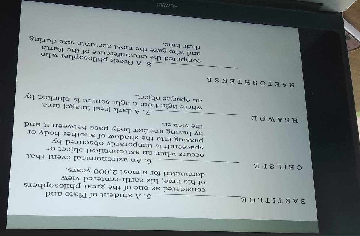 SARTITLOE_ 5. A student of Plato and 
considered as one of the great philosophers 
of his time; his earth-centered view 
dominated for almost 2,000 years. 
CEILSPE _6. An astronomical event that 
occurs when an astronomical object or 
spacecraft is temporarily obscured by 
passing into the shadow of another body or 
by having another body pass between it and 
the viewer. 
_ 
HSAWOD 
7. A dark (real image) area 
where light from a light source is blocked by 
an opaque object. 
RAETOSHTENSE 
_ 
8. A Greek philosopher who 
computed the circumference of the Earth 
and who gave the most accurate size during 
their time. 
HUAWEI