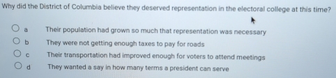 Why did the District of Columbia believe they deserved representation in the electoral college at this time?
a Their population had grown so much that representation was necessary
b They were not getting enough taxes to pay for roads
C Their transportation had improved enough for voters to attend meetings
dà They wanted a say in how many terms a president can serve