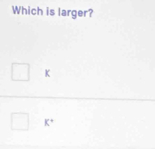 Which is larger?
K
K^+