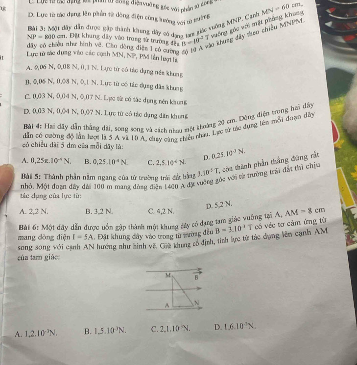 C. Lực từ tạc dụng tên phan tư dong điệnvuông góc với phần từ đòng
1g
D. Lực từ tác dụng lên phần tử dòng điện cùng hướng với từ trường
Bài 3: Một dây dẫn được gập thành khung dây có dạng tam giác vuông MNP, Cạnh
NP=800cm , Đặt khung dây vào trong từ trường đều B=10^(-2)T vuông góc với mặt phẳng khung MN=60cm,
6 khung dây theo chiều MNPM.
như hình vẽ. Cho dòng điện 1 có cường 
Lực từ tác dụng vào các cạnh MN, NP, PM lần lượt là
A. 0,06 N, 0,08 N, 0,1 N. Lực từ có tác dụng nén khung
B. 0,06 N, 0,08 N, 0,1 N. Lực từ có tác dụng dãn khung
C. 0,03 N, 0,04 N, 0,07 N. Lực từ có tác dụng nén khung
D. 0,03 N, 0,04 N, 0,07 N. Lực từ có tác dụng dãn khung
Bài 4: Hai dây dẫn thẳng dài, song song và cách nhau một khoảng 20 cm. Dòng điện trong hai dây
dẫn có cường độ lần lượt là 5 A và 10 A, chạy cùng chiều nhau. Lực từ tác dụng lên mỗi đoạn dây
có chiều dài 5 dm của mỗi dây là:
D. 0,25.10^(-3)N.
A. 0,25π .10^(-4)N. B. 0,25.10^(-4)N. C. 2,5.10^(-6)N.
Bài 5: Thành phần nằm ngang của từ trường trái đất bằng 3.10^(-5)T , còn thành phần thắng đứng rất
óc với từ trường trái đất thì chịu
nhỏ. Một đoạn dây dài 100 m mang dòng điện 1400 A đặt 
tác dụng của lực từ:
D. 5,2 N.
A. 2,2 N. B. 3,2 N. C. 4,2 N.
Bài 6: Một dây dẫn được uốn gập thành một khung dây có dạng tam giác vuông tại A, AM=8cm
mang dòng điện I=5A. Đặt khung dây vào trong từ trường đều B=3.10^(-3)T T có véc tơ cảm ứng từ
song song với cạnh AN hướng như hình vẽ. Giữ khung cố định, tính lực từ tác dụng lên cạnh AM
của tam giác:
M overline B
A N
A. 1,2.10^(-3)N. B. 1,5.10^(-3)N. C. 2,1.10^(-3)N. D. 1,6.10^(-3)N.