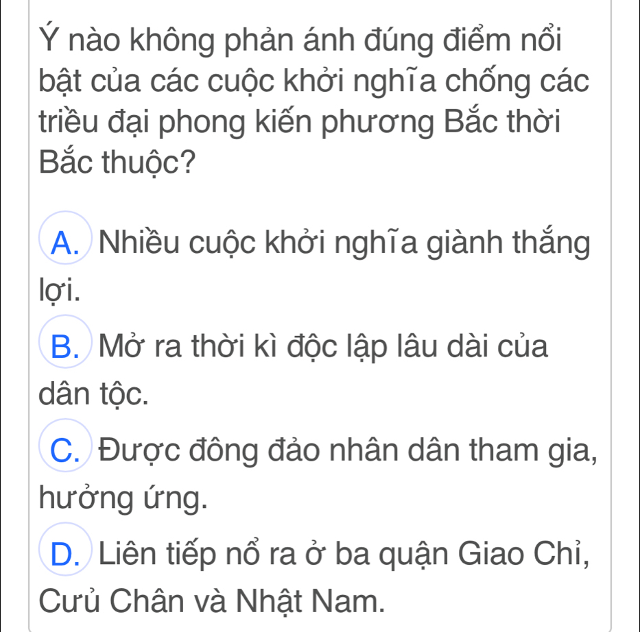 Ý nào không phản ánh đúng điểm nổi
bật của các cuộc khởi nghĩa chống các
triều đại phong kiến phương Bắc thời
Bắc thuộc?
A. Nhiều cuộc khởi nghĩa giành thắng
lợi.
B. Mở ra thời kì độc lập lâu dài của
dân tộc.
C. Được đông đảo nhân dân tham gia,
hưởng ứng.
D. Liên tiếp nổ ra ở ba quận Giao Chỉ,
Cưủ Chân và Nhật Nam.