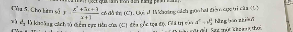 met? (kết quả lâm tròn đến hàng phân tran). 
Câu 5. Cho hàm số y= (x^2+3x+3)/x+1  có đồ thị (C). Gọi d là khoảng cách giữa hai điểm cực trị của (C) 
và d_2 là khoảng cách từ điểm cực tiểu của (C) đến gốc tọa độ. Giá trị của d^2+d_2^2 bằng bao nhiêu? 
trên mặt đất. Sau một khoảng thời