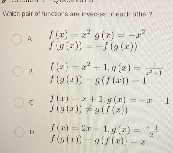 Which pair of functions are inverses of each other?
A f(x)=x^2, g(x)=-x^2
f(g(x))=-f(g(x))
B f(x)=x^2+1, g(x)= 1/x^2+1 
f(g(x))=g(f(x))=1
C f(x)=x+1, g(x)=-x-1
f(g(x))!= g(f(x))
D f(x)=2x+1, g(x)= (x-1)/2 
f(g(x))=g(f(x))=x