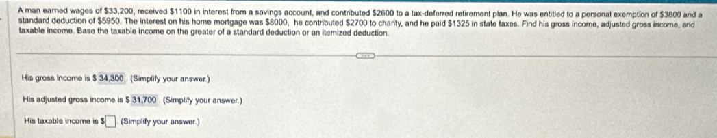 A man earned wages of $33,200, received $1100 in interest from a savings account, and contributed $2600 to a tax-deferred retirement plan. He was entitled to a personal exemption of $3800 and a 
standard deduction of $5950. The interest on his home mortgage was $8000, he contributed $2700 to charity, and he paid $1325 in state taxes. Find his gross income, adjusted gross income, and 
taxable income. Base the taxable income on the greater of a standard deduction or an itemized deduction 
His gross income is $ 34,300 (Simplify your answer.) 
His adjusted gross income is $ 31,700 (Simplify your answer.) 
His taxable income is $□ (Simplify your answer.)