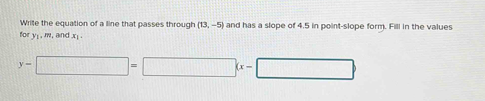 Write the equation of a line that passes through (13,-5) and has a slope of 4.5 in point-slope form. Fill in the values 
for y_1, m , and x_1.
y-□ =□ (x-□