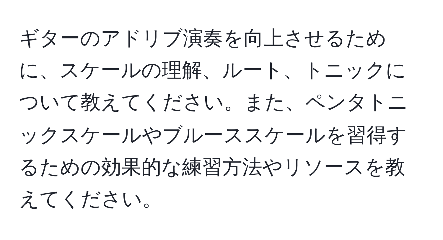 ギターのアドリブ演奏を向上させるために、スケールの理解、ルート、トニックについて教えてください。また、ペンタトニックスケールやブルーススケールを習得するための効果的な練習方法やリソースを教えてください。