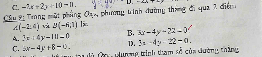 C. -2x+2y+10=0. 
D. -2x+2y
Câu 9: Trong mặt phẳng Oxy, phương trình đường thẳng đi qua 2 điểm
A(-2;4) và B(-6;1) là:
B. 3x-4y+22=0
A. 3x+4y-10=0.
D. 3x-4y-22=0.
C. 3x-4y+8=0. 
: o đ ộ Q xy , phương trình tham số của đường thắng