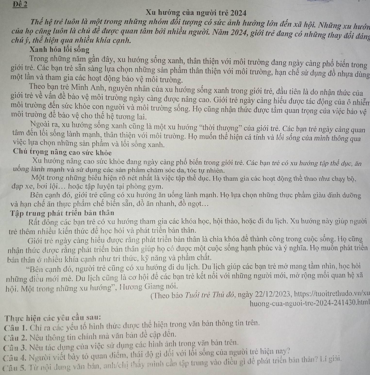 Đề 2
Xu hướng của người trẻ 2024
Thế hệ trẻ luôn là một trong những nhóm đối tượng có sức ảnh hưởng lớn đến xã hội. Những xu hướn
của họ cũng luôn là chủ đề được quan tâm bởi nhiều người. Năm 2024, giới trẻ đang có những thay đổi đáng
chú ý, thể hiện qua nhiều khía cạnh.
Xanh hóa lối sống
Trong những năm gần đây, xu hướng sống xanh, thân thiện với môi trường đang ngày càng phổ biến trong
giới trẻ. Các bạn trẻ sẵn sàng lựa chọn những sản phẩm thân thiện với môi trường, hạn chế sử dụng đồ nhựa dùng
một lần và tham gia các hoạt động bảo vệ môi trường.
Theo bạn trẻ Minh Anh, nguyên nhân của xu hướng sống xanh trong giới trẻ, đầu tiên là do nhận thức của
giới trẻ về vấn đề bảo vệ môi trường ngày càng được nâng cao. Giới trẻ ngày càng hiểu được tác động của ô nhiễm
môi trường đến sức khỏe con người và môi trường sống. Họ cũng nhận thức được tầm quan trọng của việc bảo vệ
môi trường để bảo vệ cho thế hệ tương lai.
Ngoài ra, xu hướng sống xanh cũng là một xu hướng “thời thượng” của giới trẻ. Các bạn trẻ ngày càng quan
tâm đến lối sống lành mạnh, thân thiện với môi trường. Họ muốn thể hiện cá tính và lối sống của mình thông qua
việc lựa chọn những sản phẩm và lối sống xanh.
Chú trọng nâng cao sức khỏe
Xu hướng nâng cao sức khỏe đang ngày càng phổ biến trong giới trẻ. Các bạn trẻ có xu hướng tập thể dục, ăn
luống lành mạnh và sử dụng các sản phẩm chăm sóc da, tóc tự nhiên.
Một trong những biểu hiện rõ nét nhất là việc tập thể dục. Họ tham gia các hoạt động thể thao như chạy bộ,
đạp xe, bơi lội... hoặc tập luyện tại phòng gym.
Bên cạnh đó, giới trẻ cũng có xu hướng ăn uống lành mạnh. Họ lựa chọn những thực phẩm giàu dinh dưỡng
và hạn chế ăn thực phẩm chế biến sẵn, đồ ăn nhanh, đồ ngọt...
Tập trung phát triển bản thân
Rất đông các bạn trẻ có xu hướng tham gia các khóa học, hội thảo, hoặc đi du lịch. Xu hướng này giúp người
trẻ thêm nhiều kiến thức để học hỏi và phát triển bản thân.
Giới trẻ ngày càng hiểu được rằng phát triển bản thân là chìa khóa để thành công trong cuộc sống. Họ cũng
tnhận thức được rằng phát triển bản thân giúp họ có được một cuộc sống hạnh phúc và ý nghĩa. Họ muốn phát triển
bản thân ở nhiều khía cạnh như tri thức, kỹ năng và phẩm chất.
“Bên cạnh đó, người trẻ cũng có xu hướng đi du lịch. Du lịch giúp các bạn trẻ mở mang tầm nhìn, học hỏi
những điều mới mẻ. Du lịch cũng là cơ hội để các bạn trẻ kết nối với những người mới, mở rộng mối quan hệ xã
Mội. Một trong những xu hướng”, Hương Giang nói.
(Theo báo Tuổi trẻ Thủ đô, ngày 22/12/2023, https://tuoitrethudo.vn/xu
huong-cua-nguoi-tre-2024-241430.html
Thực hiện các yêu cầu sau:
Câu 1. Chỉ ra các yếu tố hình thức được thể hiện trong văn bản thông tin trên.
Câu 2. Nêu thông tin chính mà văn bản đề cập đền.
Câu 3. Nêu tác dụng của việc sử dụng các hình ảnh trong văn bản trên.
Câu 4. Người viết bày tỏ quan điểm, thái độ gì đối với lối sống của người trẻ hiện nay?
Câu 5. Từ nội dung văn bản, anh/chị thấy mình cần tập trung vào điều gì để phát triển bản thân? Lí giải.