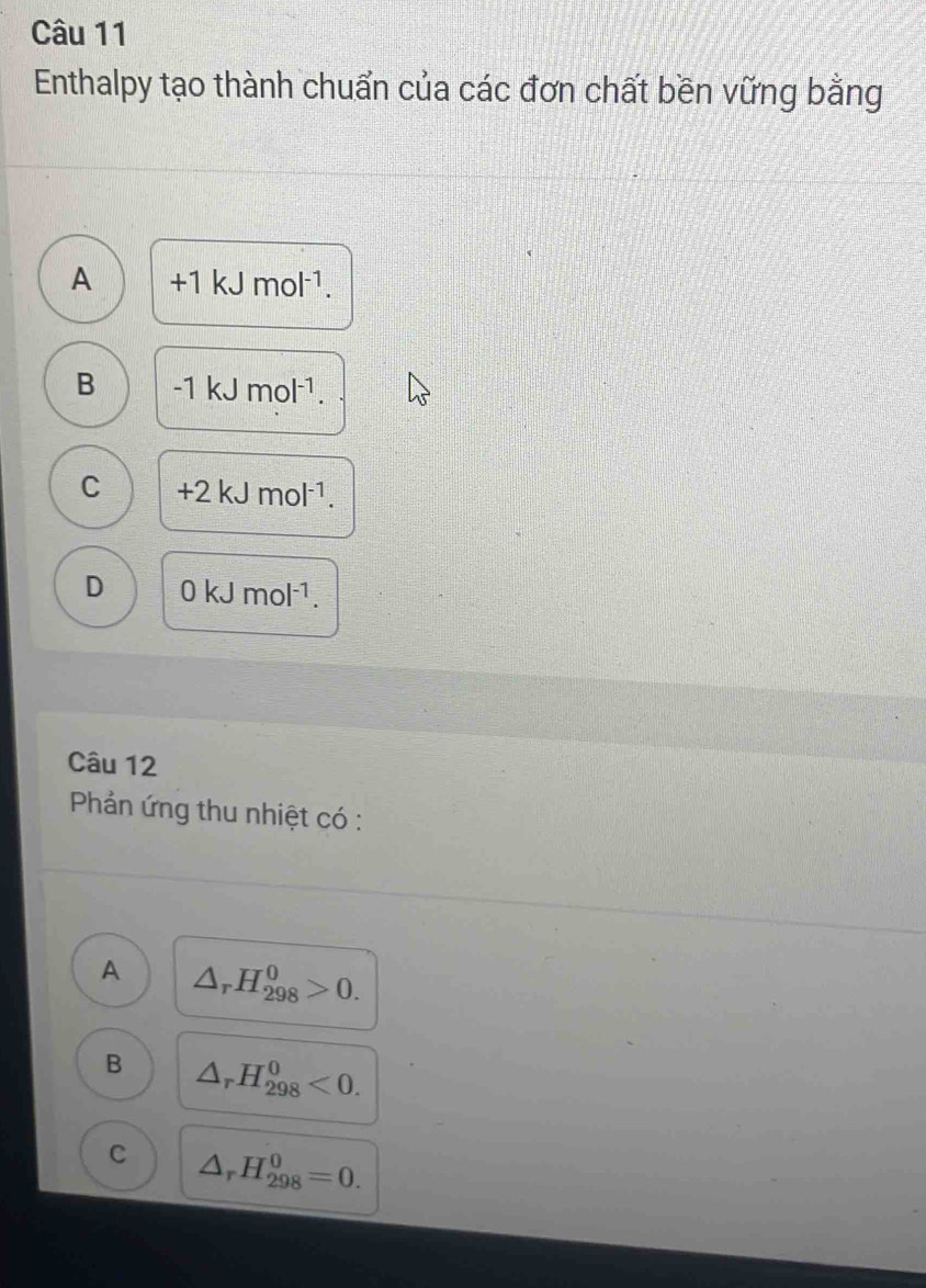 Enthalpy tạo thành chuẩn của các đơn chất bền vững bằng
A +1kJmol^(-1).
B -1kJmol^(-1).
C +2kJmol^(-1).
D 0kJmol^(-1). 
Câu 12
Phản ứng thu nhiệt có :
A △ _rH_(298)^0>0.
B △ _rH_(298)^0<0</tex>.
C △ _rH_(298)^0=0.