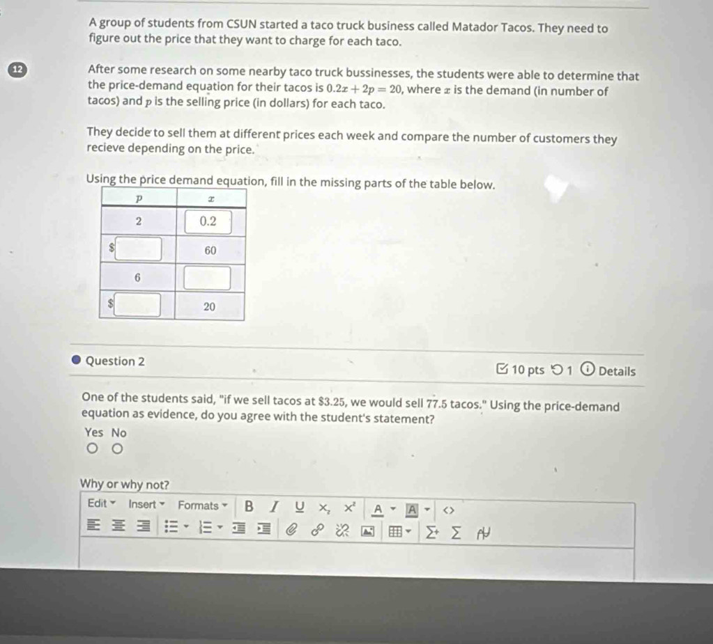 A group of students from CSUN started a taco truck business called Matador Tacos. They need to
figure out the price that they want to charge for each taco.
12 After some research on some nearby taco truck bussinesses, the students were able to determine that
the price-demand equation for their tacos is 0.2x+2p=20 , where ± is the demand (in number of
tacos) and p is the selling price (in dollars) for each taco.
They decide to sell them at different prices each week and compare the number of customers they
recieve depending on the price.
Using the price demann, fill in the missing parts of the table below.
Question 2 10 pts つ 1 Details
One of the students said, "if we sell tacos at $3.25, we would sell 77.5 tacos." Using the price-demand
equation as evidence, do you agree with the student's statement?
Yes No
Why or why not?
Edit Insert Formats B I U x A A < >
※ 41