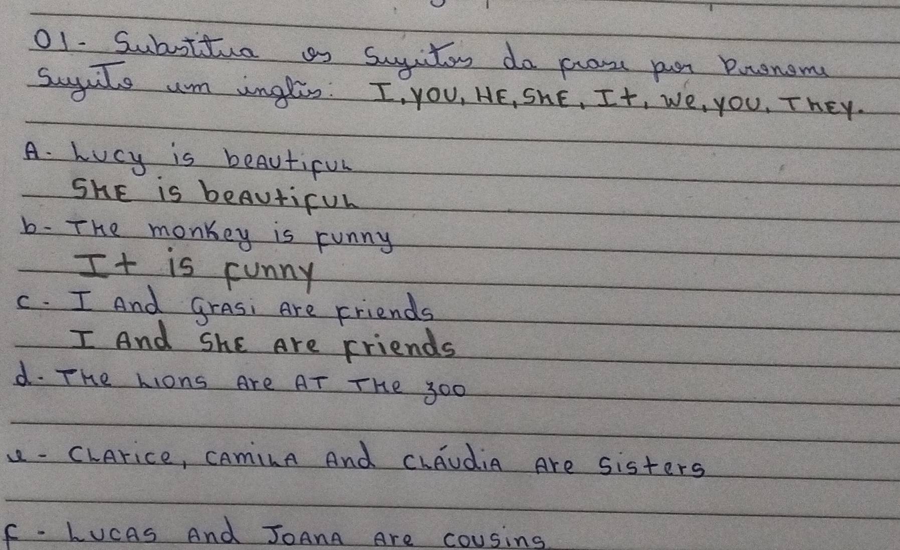 Subottue as sugiton do prose pur Prenom
sugaile um inglis: I, you, HE, ShE, It, we, you, They.
A. Lucy is beautiful
ShE is beAuticul
b- The monkey is runny
It is funny
c. I And grasi Are Friends
I And ShE Are Friends
d. The Lions Are AT THe 300
1 - CLArice, CAminA And Chaudia Are sisters
F - LucAs And JoAnA Are cousing