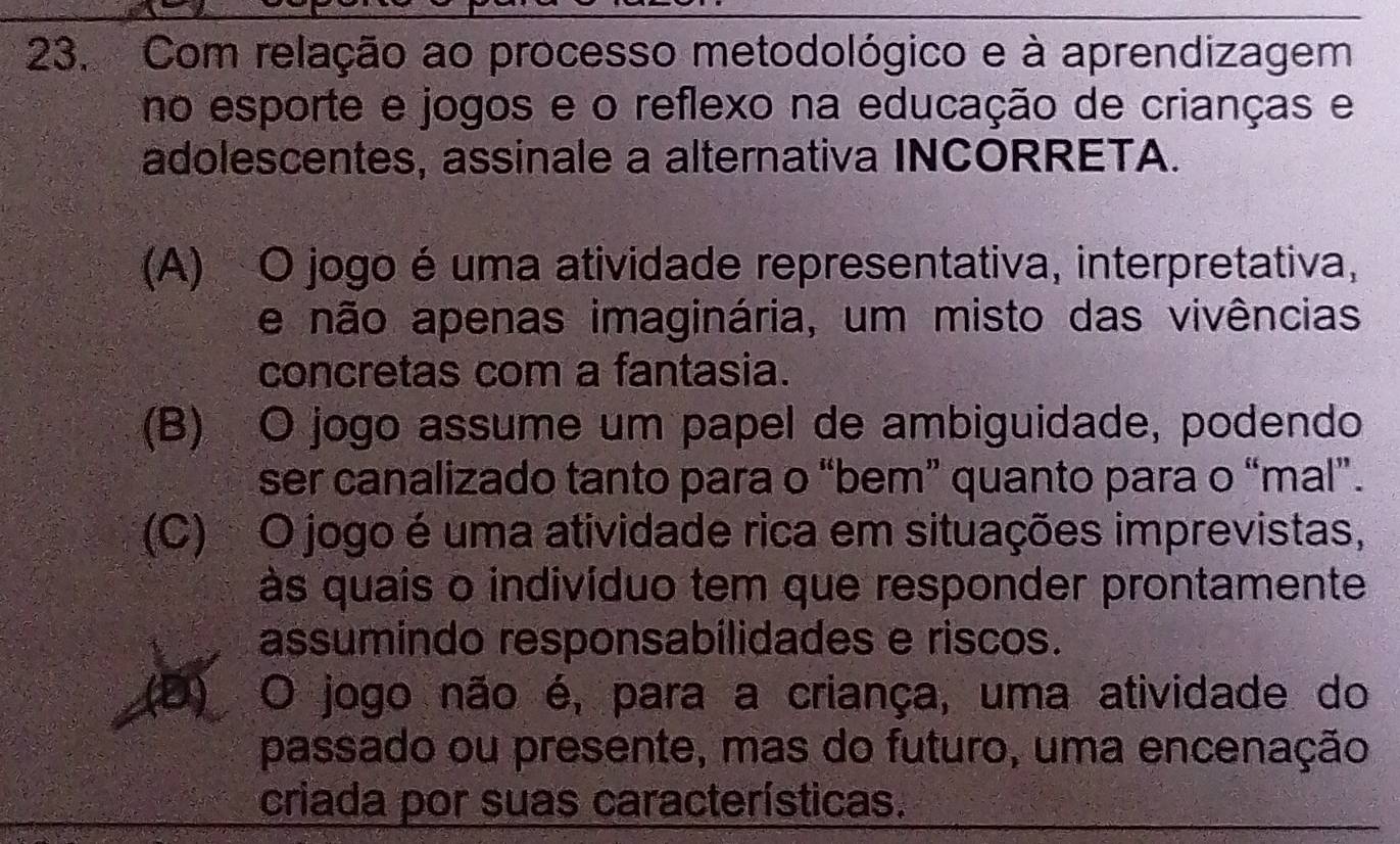 Com relação ao processo metodológico e à aprendizagem
no esporte e jogos e o reflexo na educação de crianças e
adolescentes, assinale a alternativa INCORRETA.
(A) O jogo éuma atividade representativa, interpretativa,
e não apenas imaginária, um misto das vivências
concretas com a fantasia.
(B) O jogo assume um papel de ambiguidade, podendo
ser canalizado tanto para o “bem” quanto para o “mal”.
(C) O jogo é uma atividade rica em situações imprevistas,
às quais o indivíduo tem que responder prontamente
assumindo responsabilidades e riscos.
O jogo não é, para a criança, uma atividade do
passado ou presente, mas do futuro, uma encenação
criada por suas características.