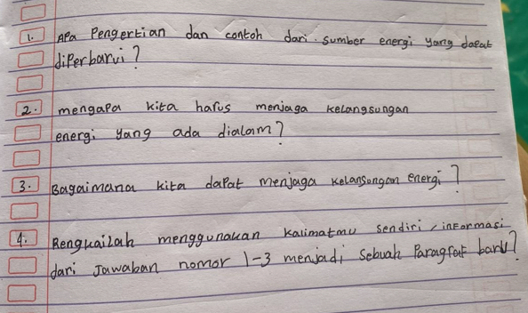 Apa Pengertian dan contoh dari sumber energi yong doeab 
diperbarvi? 
2. mengapa kita harus meniaga kelangsungan 
energ; yang ada dialonm? 
3.] Bagaimana kita dapat menjaga relansongan energi 7
4. Renguailah menggunauan kalimatmu sendiri, inFormasi 
dar Jawaban nomor 1-3 meniad; Scbuak Paragfet barl?