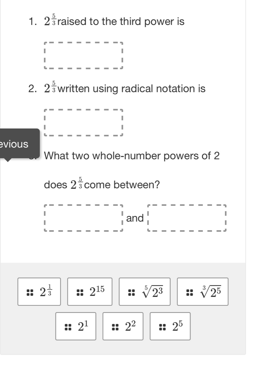 2^(frac 5)3 raised to the third power is
2. 2^(frac 5)3 written using radical notation is
evious
What two whole-number powers of 2
does 2^(frac 5)3 come between?
and
2^(frac 1)3
2^(15)
sqrt[5](2^3)
sqrt[3](2^5)
2^1
2^2
2^5