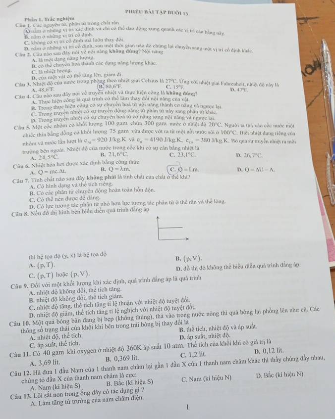 Phiêu bài tập buồi 13
Phần 1. Trắc nghiệm
Câu 1. Các nguyên tử, phân từ trong chất rần
A năm ở những vị trí xác định và chi có thể đao động xung quanh các vị trí căn bằng này
B. năm ở những vị trì cô định
C. không có vị trì cổ định mà luôn thay đội.
D. năm ở những vị trí có định, sau một thời gian nào đó chúng lại chuyển sang một vị trì cổ định khác
Câu 2. Câu nào sau đây nói về nội năng không đủng? Nội năng
A. là một dạng năng hượng.
B. có thể chuyên hoá thành các dạng năng lượng khác.
C. là nhiệt lượng
D. của một vật có thể tăng lên, giám đị,
Cầu 3. Nhiệt độ của nước trong phòng theo nhiệt giai Celsius là 27°C 2. ng với nhiệt giai Fahrenheit, nhiệt đô này là
A 48.6°F. B,80,6°F. C. 15°F. D. A7°F
Câu 4. Câu nào sau đây nội về truyền nhiệt và thực hiện công là không đùng?
A. Thực hiện công là quả trình có thể làm thay đổi nội năng của vật
B. Trong thực hiện công có sự chuyên hoá từ nội năng thành cơ năng và ngược lại
C. Trong truyền nhiệt có sự truyền động năng tử phân từ này sang phân từ khác
D. Trong truyền nhiệt có sự chuyện hoá từ cơ năng sang nội năng và ngược lại
Câu 5. Một cóc nhỏm có khỏi lượng 100 gam chứa 300 gam nước ở nhiệt đô 20°C gười ta thà vào cốc nước một
chiếc thia bằng đồng có khổi lượng 75 gam vừa được vớt ra từ một nổi nước sôi ở 100°C Biết nhiệt dung riêng của
nhóm và nước lần lượt là c_A1=920J/kg.K vå c_n=4190J/kg.K. c_Cu=380J J/kg.K. Bỏ qua sự truyền nhiệt ra môi
trường bên ngoài. Nhiệt độ của nước trong cốc khi có sự cân bằng nhiệt là
A. 24.5°C. B. 21.6°C. C. 23.3,1° D. 26,7°C.
Câu 6. Nhiệt hóa hơi được xác định bằng công thức
A. Q=mc△ L B. Q=lambda m. C. Q=Lm. D. Q=△ U-A.
Câu 7. Tính chất nào sau đây không phát là tinh chất của chất ở thể khí?
A. Có hình dạng và thể tích riêng.
B. Có các phân tử chuyển động hoàn toàn hỗn độn.
C. Có thể nên được đễ dàng.
D. Có lực tương tác phân tử nhỏ hơn lực tương tác phân từ ở thể rấn và thế lóng.
Câu 8. Nếu đồ thị hình bên biểu diễn quá trình đăng áp
thì hhat c tọa dphi (y,x) là hhat c tọa độ
B. (p,V).
A. (p,T).
C. (p,T) hoặc (p,V). D. đồ thị đó không thể biểu diễn quá trình đẳng áp.
Câu 9. Đối với một khối lượng khí xác định, quá trình đẳng áp là quá trình
A. nhiệt độ không đổi, thể tích tăng.
B. nhiệt độ không đổi, thể tích giám.
C. nhiệt độ tăng, thể tích tăng tỉ lệ thuận với nhiệt độ tuyệt đổi.
D. nhiệt độ giám, thể tích tăng tỉ lệ nghịch với nhiệt độ tuyệt đổi.
Câu 10, Một quả bóng bàn đang bị bẹp (không thủng), thà vào trong nước nóng thì quả bóng lại phồng lên như cũ. Các
thông số trạng thái của khối khi bên trong trải bóng bị thay đổi là
A. nhiệt độ, thể tích. B. thể tích, nhiệt độ và áp suất.
C. áp suất, thể tích. D. áp suất, nhiệt độ.
Câu 11. Cỏ 40 gam khí oxygen ở nhiệt độ 360K áp suất 10 atm. Thể tích của khổi khi có giả trị là D. 0,12 lit.
A. 3,69 lit. B. 0,369 lit. C. 1,2 lit.
Câu 12. Hà đưa 1 đầu Nam của 1 thanh nam châm lại gần 1 đầu X của 1 thanh nam châm khác thì thấy chúng đầy nhau,
chứng tỏ đầu X của thanh nam châm là cực: C. Nam (kỉ hiệu N) D. Bắc (kí hiệu N)
A. Nam (ki hiệu S) B. Bắc (kí hiệu S)
Câu 13. Lõi sắt non trong ống dây có tác dụng gì ?
A. Làm tăng từ trưởng của nam châm điện.
1