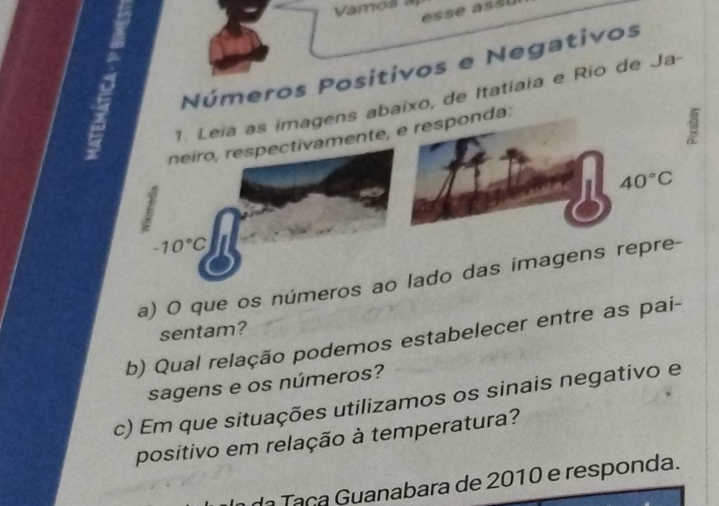 Vamos a 
essé asšl 
Números Positivos e Negativos 
1. Leia as imagens abaixo, de Itatiaia e Rio de Ja- 
neiro, respectivamente, e responda:
40°C
-10°C 3 
a) O que os números ao lado das imagens repre- 
sentam? 
b) Qual relação podemos estabelecer entre as pai- 
sagens e os números? 
c) Em que situações utilizamos os sinais negativo e 
positivo em relação à temperatura? 
da Taça Guanabara de 2010 e responda.