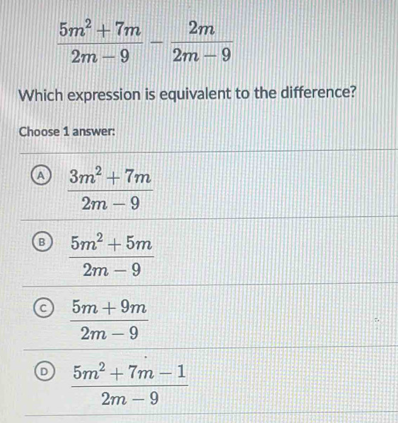  (5m^2+7m)/2m-9 - 2m/2m-9 
Which expression is equivalent to the difference?
Choose 1 answer:
a  (3m^2+7m)/2m-9 
B  (5m^2+5m)/2m-9 
 (5m+9m)/2m-9 
D  (5m^2+7m-1)/2m-9 