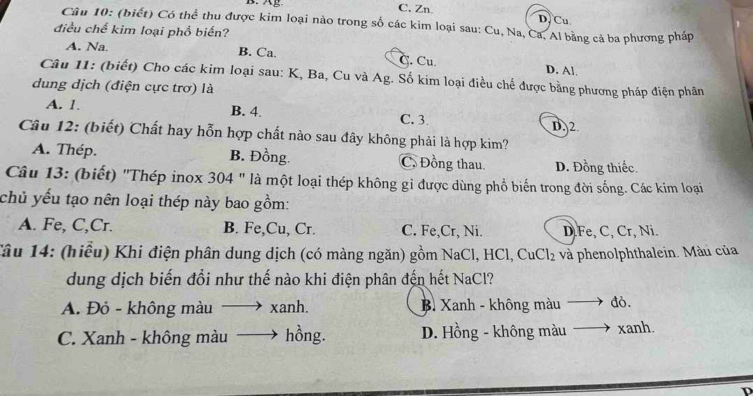 C. Zn.
D. Cu.
Câu 10: (biết) Có thể thu được kim loại nào trong số các kim loại sau: Cu, Na, Ca, Al bằng cả ba phương pháp
điều chế kim loại phổ biến?
A. Na. B. Ca. C. Cu.
D. Al.
Câu 11: (biết) Cho các kim loại sau: K, Ba, Cu và Ag. Số kim loại điều chế được bằng phương pháp điện phân
dung dịch (điện cực trơ) là
A. 1. B. 4. C. 3.
D. 2.
Câu 12: (biết) Chất hay hỗn hợp chất nào sau đây không phải là hợp kim?
A. Thép. B. Đồng. C. Đồng thau. D. Đồng thiếc.
Câu 13: (biết) "Thép inox 304 " là một loại thép không gỉ được dùng phổ biến trong đời sống. Các kim loại
chủ yếu tạo nên loại thép này bao gồm:
A. Fe, C,Cr. B. Fe,Cu, Cr. C. Fe,Cr, Ni. D. Fe, C, Cr, Ni.
Tâu 14: (hiểu) Khi điện phân dung dịch (có màng ngăn) gồm NaCl, HCl, CuCl₂ và phenolphthalein. Màu của
dung dịch biến đổi như thế nào khi điện phân đến hết NaCl?
A. Đỏ - không màu. → xanh. B. Xanh - không màu đó.
C. Xanh - không màu hồng. D. Hồng - không màu xanh.