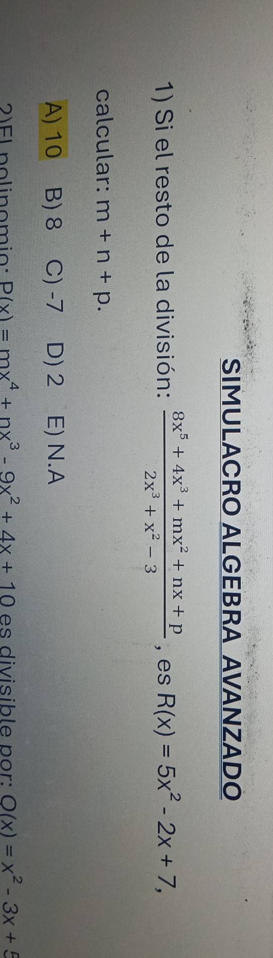 SIMULACRO ALGEBRA AVANZADO
1) Si el resto de la división:  (8x^5+4x^3+mx^2+nx+p)/2x^3+x^2-3  , es R(x)=5x^2-2x+7, 
calcular: m+n+p.
A) 10 B) 8 C) -7 D) 2 E) N.A
2)EL nolinomio: P(x)=mx^4+nx^3-9x^2+4x+10 es divisible por: Q(x)=x^2-3x+5