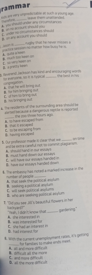 rammar
Kids are very unpredictable at such a young age.
leave them unattended.
Therefore,_
A. you should under any circumstances
B. on no account should you
c.under no circumstances should
D. on any account you should
_rugby that he never misses a
, Jason is
practice session no matter how busy he is
B. much too keen on A. quite a keen
D. a pretty keen C. so very keen on
3. Reverend Jackson has kind and encouraging words
for everyone, so it is typical _the best in his
congregation.
A. that he will bring out
B. for him bringing out
C. of him to bring out
D. his bringing out
4. The residents of the surrounding area should be
alerted because a dangerous reptile is reported
_the zoo three hours ago.
A. to have escaped from
B. that it escaped
C. to be escaping from
D. having escaped
5. Our professor made it clear that we _on time
and be extra careful not to commit plagiarism.
A. should hand in our essays
B. must hand down our essays
C. will have our essays handed in
D. have our essays handed down
6. The embassy has noted a marked increase in the
number of people_
A. that seek the political asylum
B. seeking a political asylum
C. will seek political asylums
D. who are seeking political asylum
7. “Did you see Jill’s beautiful flowers in her
backyard?"
"Yeah, I didn't know that _gardening."
A. she interested in
B. was interested for
C. she had an interest in
D. had interest for
8. With the current unemployment rates, it's getting
_for families to make ends meet
A. all and more difficult
B. difficult all the more
C. and more difficult
D. all the more difficult