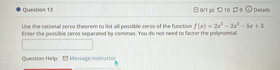 つ 10 ⇄ 9 ⓘ Details 
Use the rational zeros theorem to list all possible zeros of the function f(x)=2x^3-2x^2-5x+3. 
Enter the possible zeros separated by commas. You do not need to factor the polynomial. 
Question Help: Message instructor