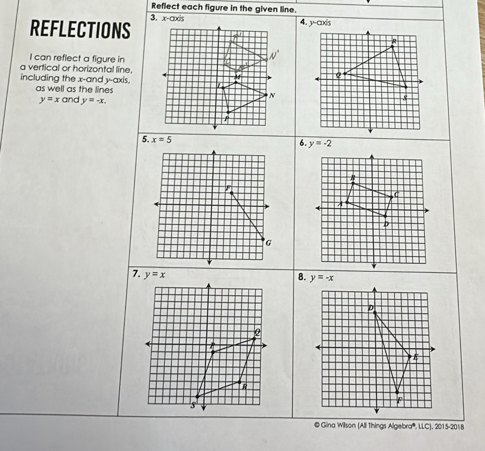 Reflect each figure in the given line.
3. x-axis4. y-axis
REFLECTIONS
I can reflect a figure in
a vertical or horizontal line,
including the x-and y-axis,
as well as the lines
y=x and y=-x.
5. x=5
6. y=-2
F
G
7. 
8. 
© Gina Wilson (All Things Algebra®, LLC), 2015-2018