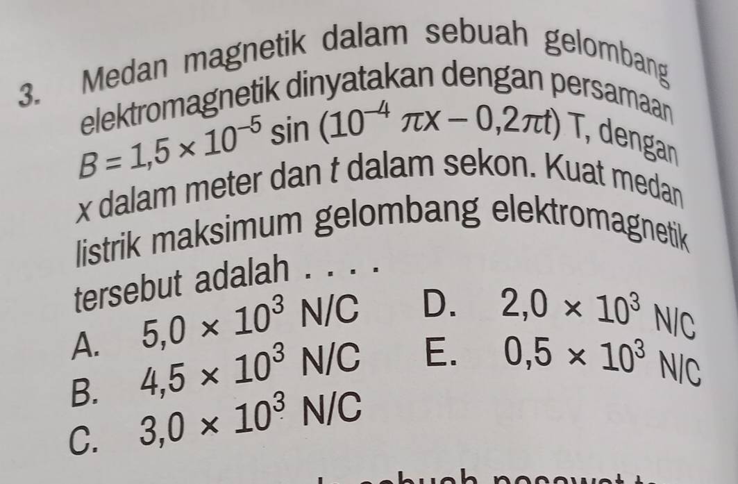 Medan magnetik dalam sebuah gelombang
eetragnetik dinyatakan dengan pe
B=1,5* 10^(-5)sin (10^(-4)π x-0,2π t)T
samaan
, dengan
x dalam meter dan t dalam sekon. Kuat medan
listrik maksimum gelombang elektromagnetik
tersebut adalah . . ..
5,0* 10^3N/C D. 2,0* 10^3N/C
A. 4,5* 10^3N/C 0,5* 10^3N/C
E.
B.
C. 3,0* 10^3N/C